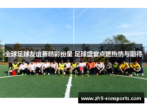 全球足球友谊赛精彩纷呈 足球盛宴点燃热情与期待
