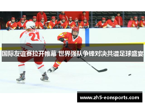 国际友谊赛拉开帷幕 世界强队争锋对决共谱足球盛宴