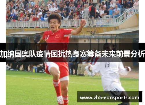 加纳国奥队疫情困扰热身赛筹备未来前景分析