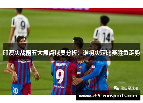 印澳决战前五大焦点球员分析：谁将决定比赛胜负走势