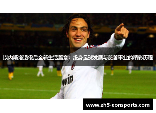 以内斯塔退役后全新生活篇章：投身足球发展与慈善事业的精彩历程