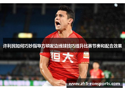 许利民如何巧妙指导方硕发边线球技巧提升比赛节奏和配合效果 许利民如何巧妙指导方硕发边线球技巧提升比赛节奏和配合效果