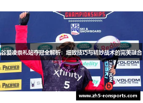 谷爱凌崇礼站夺冠全解析:细致技巧与精妙战术的完美融合 谷爱凌崇礼站夺冠全解析:细致技巧与精妙战术的完美融合