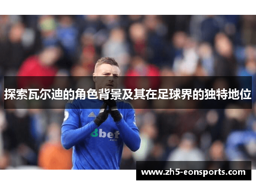 探索瓦尔迪的角色背景及其在足球界的独特地位 探索瓦尔迪的角色背景及其在足球界的独特地位