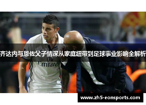 齐达内与恩佐父子情深从家庭纽带到足球事业影响全解析